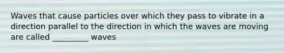 Waves that cause particles over which they pass to vibrate in a direction parallel to the direction in which the waves are moving are called _________ waves