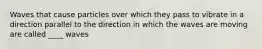 Waves that cause particles over which they pass to vibrate in a direction parallel to the direction in which the waves are moving are called ____ waves
