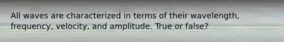 All waves are characterized in terms of their wavelength, frequency, velocity, and amplitude. True or false?