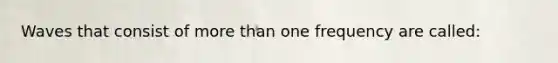 Waves that consist of more than one frequency are called: