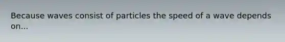 Because waves consist of particles the speed of a wave depends on...