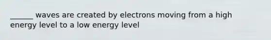 ______ waves are created by electrons moving from a high energy level to a low energy level