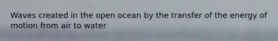 Waves created in the open ocean by the transfer of the energy of motion from air to water