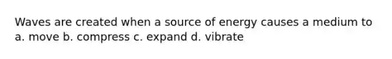 Waves are created when a source of energy causes a medium to a. move b. compress c. expand d. vibrate