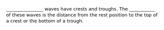 ________________ waves have crests and troughs. The ___________ of these waves is the distance from the rest position to the top of a crest or the bottom of a trough.