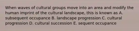 When waves of cultural groups move into an area and modify the human imprint of the cultural landscape, this is known as A. subsequent occupance B. landscape progression C. cultural progression D. cultural succession E. sequent occupance