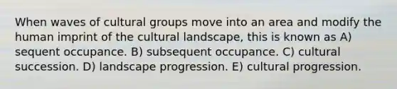 When waves of cultural groups move into an area and modify the human imprint of the cultural landscape, this is known as A) sequent occupance. B) subsequent occupance. C) cultural succession. D) landscape progression. E) cultural progression.