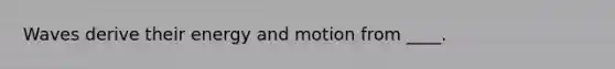 Waves derive their energy and motion from ____.