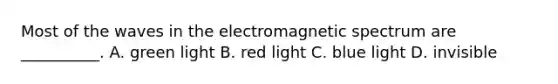 Most of the waves in the electromagnetic spectrum are __________. A. green light B. red light C. blue light D. invisible