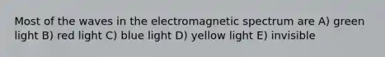 Most of the waves in the electromagnetic spectrum are A) green light B) red light C) blue light D) yellow light E) invisible