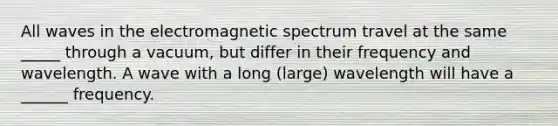 All waves in the electromagnetic spectrum travel at the same _____ through a vacuum, but differ in their frequency and wavelength. A wave with a long (large) wavelength will have a ______ frequency.