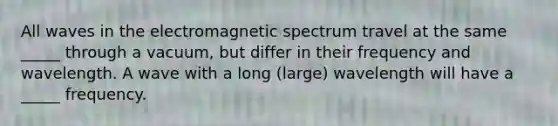 All waves in the electromagnetic spectrum travel at the same _____ through a vacuum, but differ in their frequency and wavelength. A wave with a long (large) wavelength will have a _____ frequency.