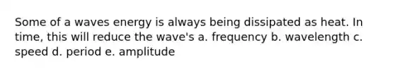 Some of a waves energy is always being dissipated as heat. In time, this will reduce the wave's a. frequency b. wavelength c. speed d. period e. amplitude