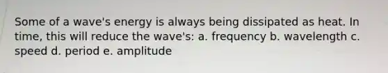 Some of a wave's energy is always being dissipated as heat. In time, this will reduce the wave's: a. frequency b. wavelength c. speed d. period e. amplitude