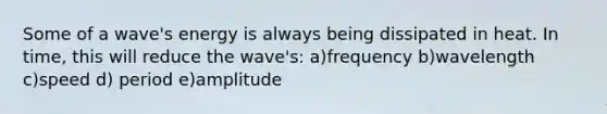 Some of a wave's energy is always being dissipated in heat. In time, this will reduce the wave's: a)frequency b)wavelength c)speed d) period e)amplitude