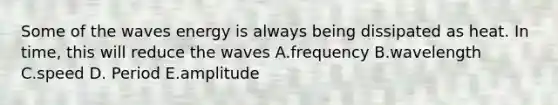 Some of the waves energy is always being dissipated as heat. In time, this will reduce the waves A.frequency B.wavelength C.speed D. Period E.amplitude