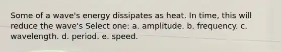 Some of a wave's energy dissipates as heat. In time, this will reduce the wave's Select one: a. amplitude. b. frequency. c. wavelength. d. period. e. speed.