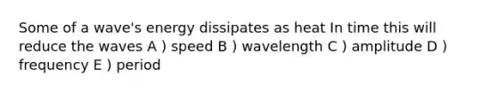 Some of a wave's energy dissipates as heat In time this will reduce the waves A ) speed B ) wavelength C ) amplitude D ) frequency E ) period