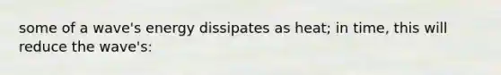 some of a wave's energy dissipates as heat; in time, this will reduce the wave's: