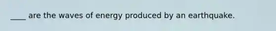 ____ are the waves of energy produced by an earthquake.