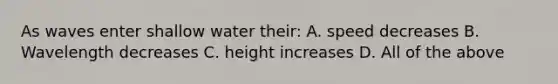 As waves enter shallow water their: A. speed decreases B. Wavelength decreases C. height increases D. All of the above