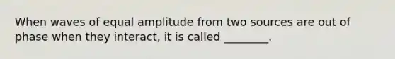 When waves of equal amplitude from two sources are out of phase when they interact, it is called ________.