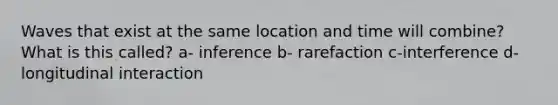 Waves that exist at the same location and time will combine? What is this called? a- inference b- rarefaction c-interference d- longitudinal interaction