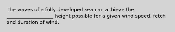 The waves of a fully developed sea can achieve the ___________________ height possible for a given wind speed, fetch and duration of wind.