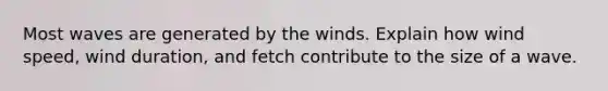 Most waves are generated by the winds. Explain how wind speed, wind duration, and fetch contribute to the size of a wave.