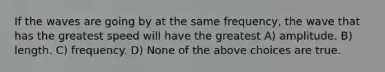 If the waves are going by at the same frequency, the wave that has the greatest speed will have the greatest A) amplitude. B) length. C) frequency. D) None of the above choices are true.