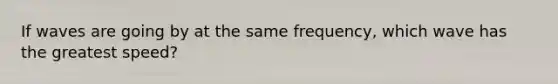 If waves are going by at the same frequency, which wave has the greatest speed?