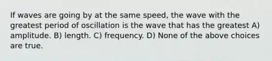 If waves are going by at the same speed, the wave with the greatest period of oscillation is the wave that has the greatest A) amplitude. B) length. C) frequency. D) None of the above choices are true.