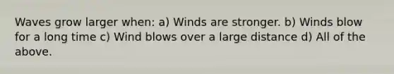 Waves grow larger when: a) Winds are stronger. b) Winds blow for a long time c) Wind blows over a large distance d) All of the above.