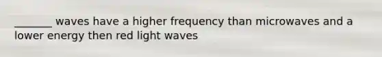 _______ waves have a higher frequency than microwaves and a lower energy then red light waves