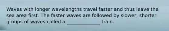 Waves with longer wavelengths travel faster and thus leave the sea area first. The faster waves are followed by slower, shorter groups of waves called a ______________ train.