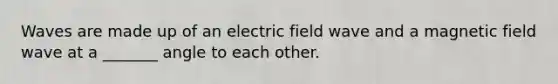 Waves are made up of an electric field wave and a magnetic field wave at a _______ angle to each other.