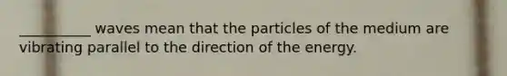 __________ waves mean that the particles of the medium are vibrating parallel to the direction of the energy.