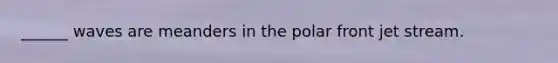 ______ waves are meanders in the polar front jet stream.