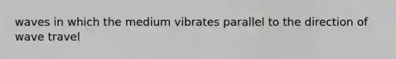 waves in which the medium vibrates parallel to the direction of wave travel