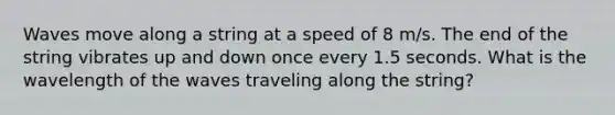 Waves move along a string at a speed of 8 m/s. The end of the string vibrates up and down once every 1.5 seconds. What is the wavelength of the waves traveling along the string?