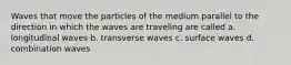 Waves that move the particles of the medium parallel to the direction in which the waves are traveling are called a. longitudinal waves b. transverse waves c. surface waves d. combination waves