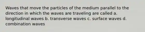 Waves that move the particles of the medium parallel to the direction in which the waves are traveling are called a. longitudinal waves b. transverse waves c. surface waves d. combination waves