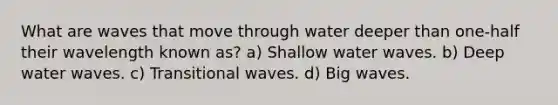 What are waves that move through water deeper than one-half their wavelength known as? a) Shallow water waves. b) Deep water waves. c) Transitional waves. d) Big waves.