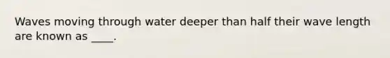 Waves moving through water deeper than half their wave length are known as ____.