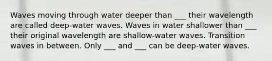 Waves moving through water deeper than ___ their wavelength are called deep-water waves. Waves in water shallower than ___ their original wavelength are shallow-water waves. Transition waves in between. Only ___ and ___ can be deep-water waves.