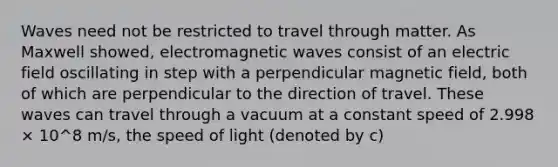 Waves need not be restricted to travel through matter. As Maxwell showed, electromagnetic waves consist of an electric field oscillating in step with a perpendicular magnetic field, both of which are perpendicular to the direction of travel. These waves can travel through a vacuum at a constant speed of 2.998 × 10^8 m/s, the speed of light (denoted by c)