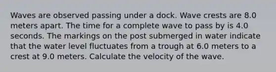 Waves are observed passing under a dock. Wave crests are 8.0 meters apart. The time for a complete wave to pass by is 4.0 seconds. The markings on the post submerged in water indicate that the water level fluctuates from a trough at 6.0 meters to a crest at 9.0 meters. Calculate the velocity of the wave.