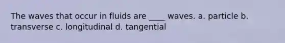 The waves that occur in fluids are ____ waves. a. particle b. transverse c. longitudinal d. tangential