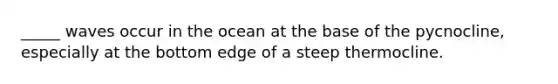 _____ waves occur in the ocean at the base of the pycnocline, especially at the bottom edge of a steep thermocline.