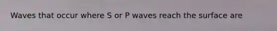 Waves that occur where S or P waves reach the surface are